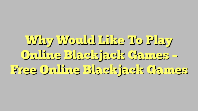 Why Would Like To Play Online Blackjack Games – Free Online Blackjack Games